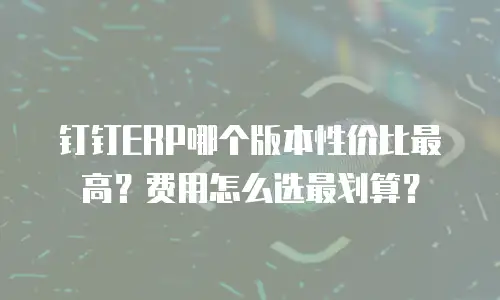 钉钉ERP哪个版本性价比最高？费用怎么选最划算？