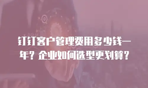 钉钉客户管理费用多少钱一年？企业如何选型更划算？