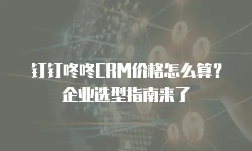 钉钉咚咚CRM价格怎么算？企业选型指南来了