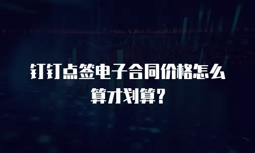 钉钉点签电子合同价格怎么算才划算？
