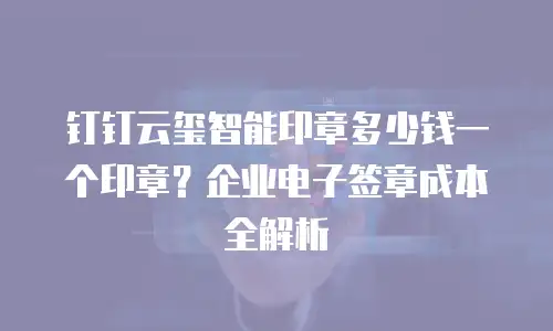 钉钉云玺智能印章多少钱一个印章？企业电子签章成本全解析