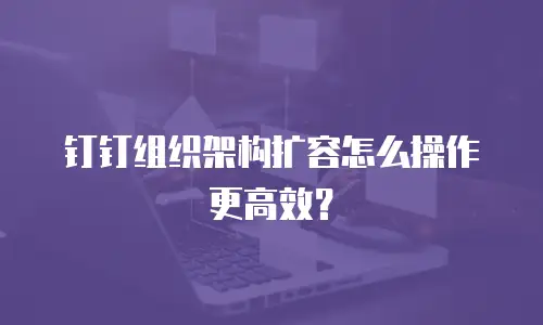钉钉组织架构扩容怎么操作更高效？