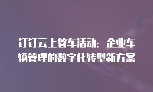 钉钉云上管车活动：企业车辆管理的数字化转型新方案