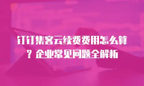 钉钉集客云续费费用怎么算？企业常见问题全解析