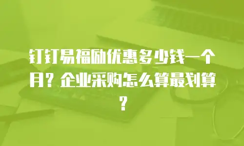 钉钉易福励优惠多少钱一个月？企业采购怎么算最划算？