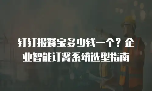 钉钉报餐宝多少钱一个？企业智能订餐系统选型指南