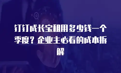 钉钉成长宝租用多少钱一个季度？企业主必看的成本拆解