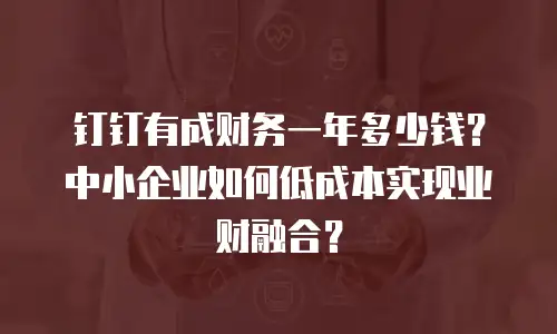 钉钉有成财务一年多少钱？中小企业如何低成本实现业财融合？