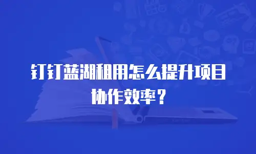 钉钉蓝湖租用怎么提升项目协作效率？