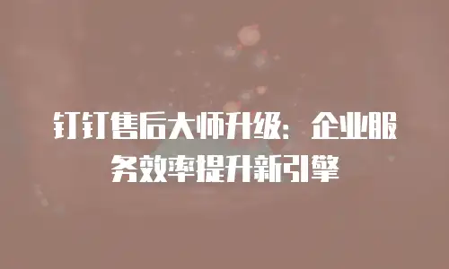钉钉售后大师升级：企业服务效率提升新引擎