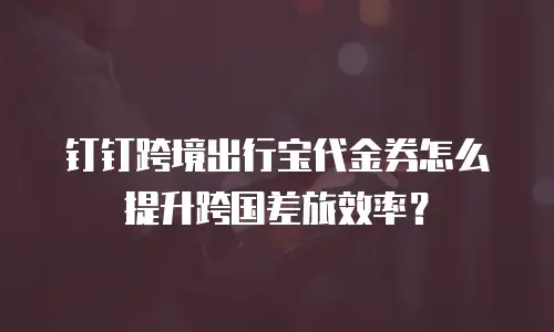 钉钉跨境出行宝代金券怎么提升跨国差旅效率？
