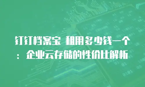 钉钉档案宝 租用多少钱一个：企业云存储的性价比解析
