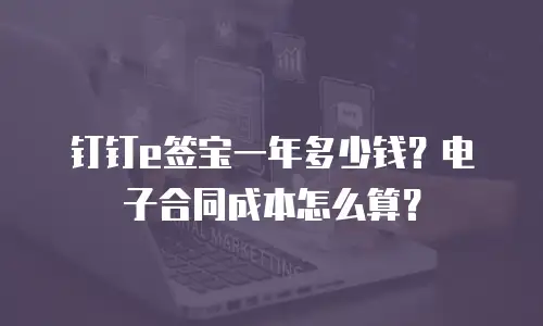 钉钉e签宝一年多少钱？电子合同成本怎么算？