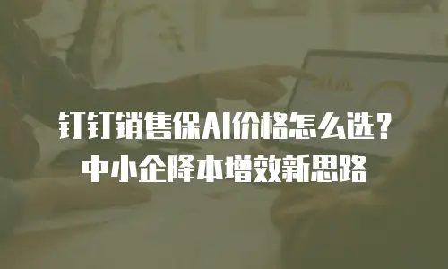 钉钉销售保AI价格怎么选？中小企降本增效新思路