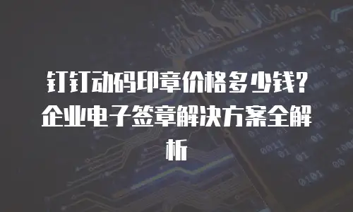 钉钉动码印章价格多少钱？企业电子签章解决方案全解析