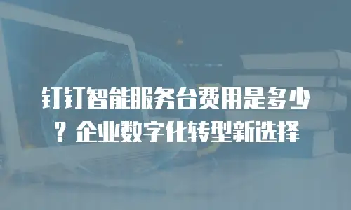 钉钉智能服务台费用是多少？企业数字化转型新选择