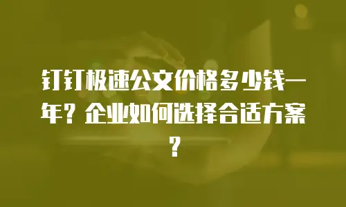 钉钉极速公文价格多少钱一年？企业如何选择合适方案？