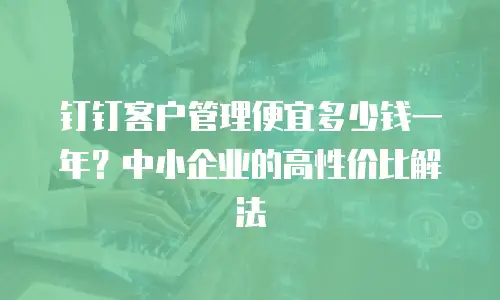钉钉客户管理便宜多少钱一年？中小企业的高性价比解法