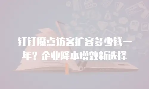 钉钉魔点访客扩容多少钱一年？企业降本增效新选择
