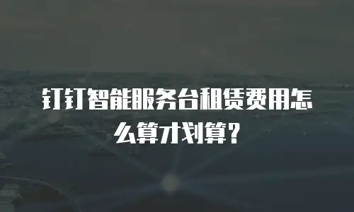 钉钉智能服务台租赁费用怎么算才划算？