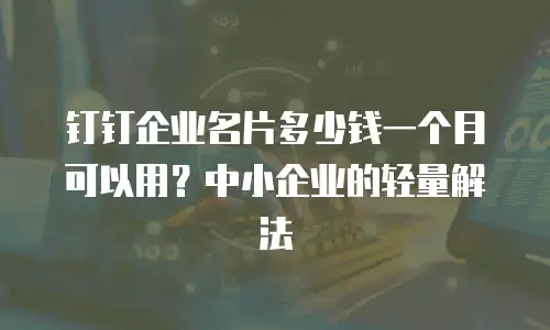 钉钉企业名片多少钱一个月可以用？中小企业的轻量解法