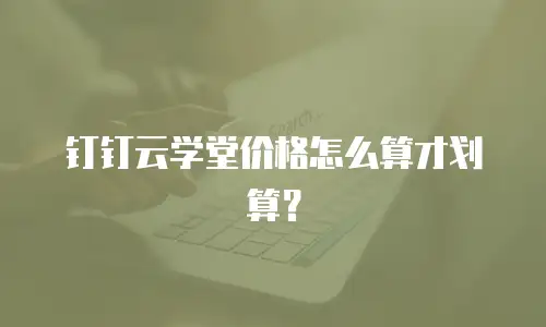 钉钉云学堂价格怎么算才划算？