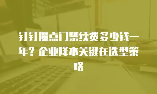 钉钉魔点门禁续费多少钱一年？企业降本关键在选型策略