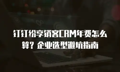 钉钉纷享销客CRM年费怎么算？企业选型避坑指南