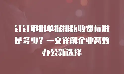 钉钉审批单据排版收费标准是多少？一文详解企业高效办公新选择