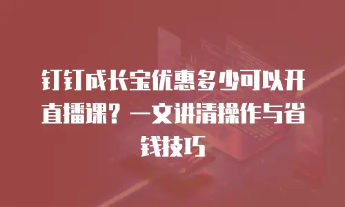 钉钉成长宝优惠多少可以开直播课？一文讲清操作与省钱技巧