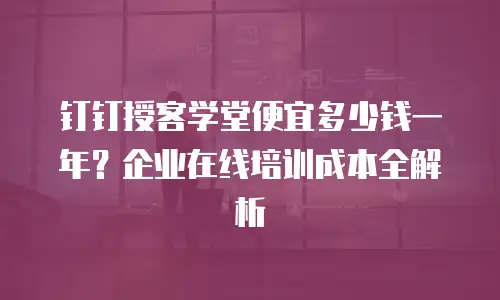 钉钉授客学堂便宜多少钱一年？企业在线培训成本全解析