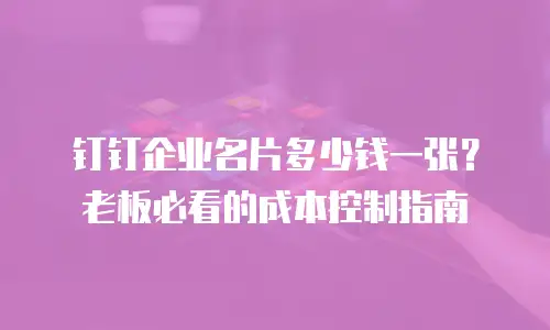 钉钉企业名片多少钱一张？老板必看的成本控制指南