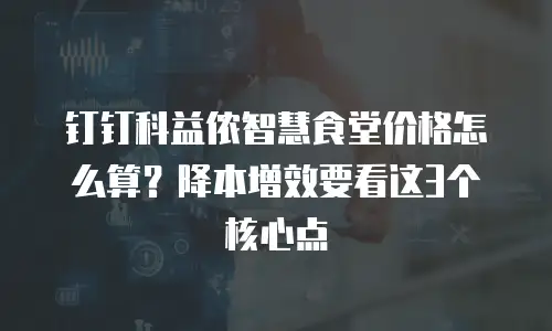 钉钉科益侬智慧食堂价格怎么算？降本增效要看这3个核心点