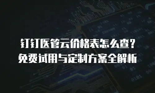 钉钉医管云价格表怎么查？免费试用与定制方案全解析