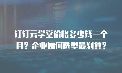 钉钉云学堂价格多少钱一个月？企业如何选型最划算？