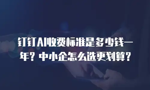 钉钉AI收费标准是多少钱一年？中小企怎么选更划算？