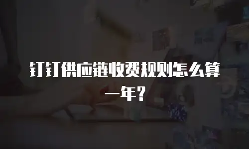 钉钉供应链收费规则怎么算一年？