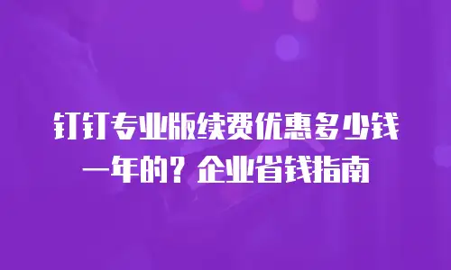 钉钉专业版续费优惠多少钱一年的？企业省钱指南