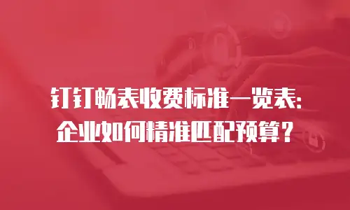 钉钉畅表收费标准一览表：企业如何精准匹配预算？
