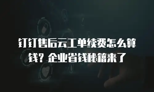 钉钉售后云工单续费怎么算钱？企业省钱秘籍来了