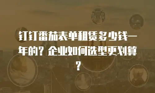钉钉番茄表单租赁多少钱一年的？企业如何选型更划算？