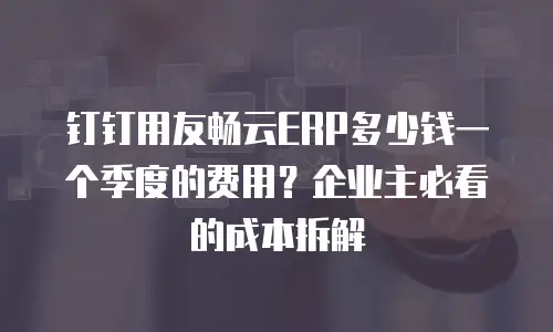 钉钉用友畅云ERP多少钱一个季度的费用？企业主必看的成本拆解