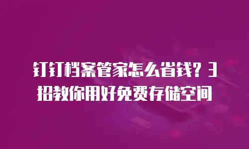 钉钉档案管家怎么省钱？3招教你用好免费存储空间
