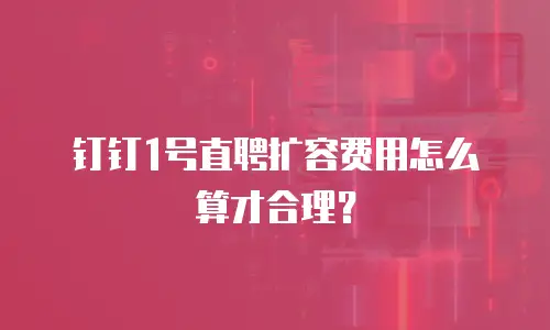 钉钉1号直聘扩容费用怎么算才合理？