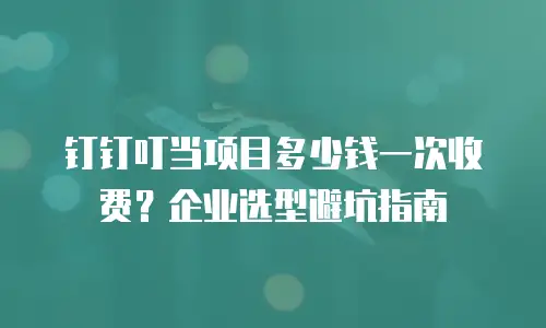 钉钉叮当项目多少钱一次收费？企业选型避坑指南