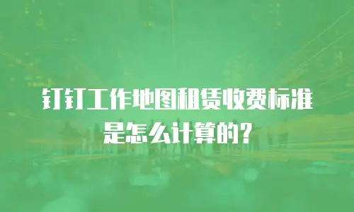 钉钉工作地图租赁收费标准是怎么计算的？