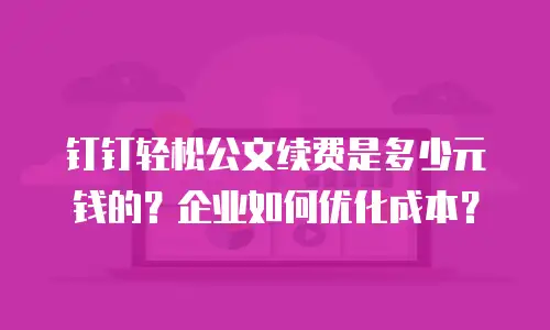 钉钉轻松公文续费是多少元钱的？企业如何优化成本？