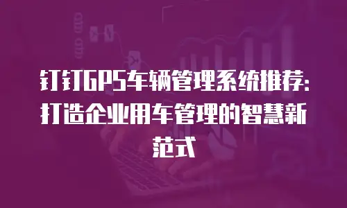 钉钉GPS车辆管理系统推荐：打造企业用车管理的智慧新范式