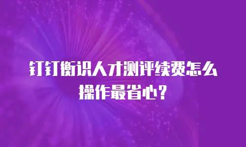 钉钉衡识人才测评续费怎么操作最省心？