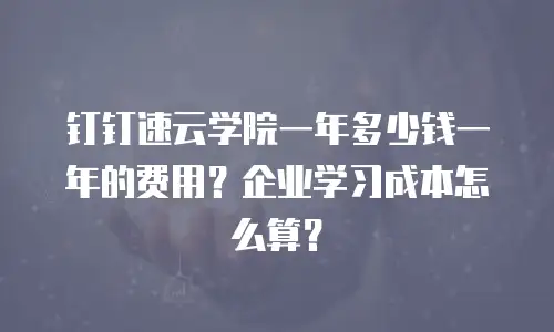钉钉速云学院一年多少钱一年的费用？企业学习成本怎么算？
